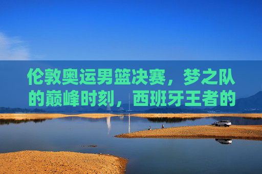 伦敦奥运男篮决赛,梦之队的巅峰时刻,西班牙王者的悲壮绝唱,伦敦奥运男篮决赛,梦之队巅峰时刻,西班牙悲壮绝唱 伦敦奥运男篮决赛,梦之队的巅峰时刻,西班牙王者的悲壮绝唱,伦敦奥运男篮决赛,梦之队巅峰时刻,西班牙悲壮绝唱