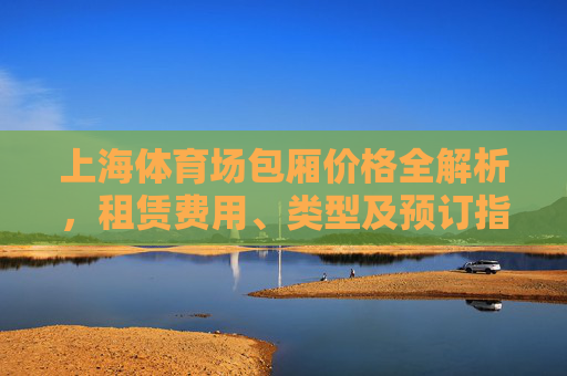 上海体育场包厢价格全解析,租赁费用、类型及预订指南,上海体育场包厢费用、类型及预订全解析 上海体育场包厢价格全解析,租赁费用、类型及预订指南,上海体育场包厢费用、类型及预订全解析
