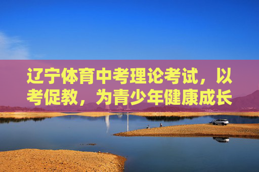 辽宁体育中考理论考试,以考促教,为青少年健康成长注入智慧动能,辽宁体育中考理论考试,以考促教,智启青少年健康成长 辽宁体育中考理论考试,以考促教,为青少年健康成长注入智慧动能,辽宁体育中考理论考试,以考促教,智启青少年健康成长