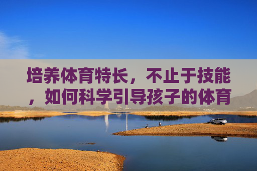 培养体育特长,不止于技能,如何科学引导孩子的体育成长,体育特长培养,不止于技能,科学引导孩子的全面成长 培养体育特长,不止于技能,如何科学引导孩子的体育成长,体育特长培养,不止于技能,科学引导孩子的全面成长