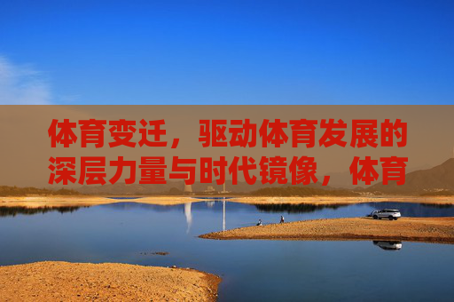 体育变迁，驱动体育发展的深层力量与时代镜像，体育变迁，深层力量与时代映像