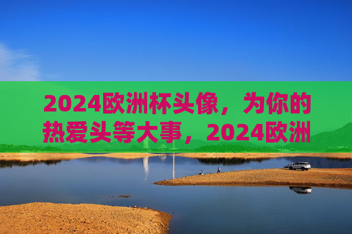 2024欧洲杯头像，为你的热爱头等大事，2024欧洲杯头像，为热爱加冕的头等大事