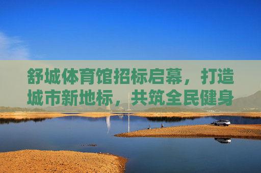 舒城体育馆招标启幕,打造城市新地标,共筑全民健身梦,舒城体育馆招标启幕,打造城市新地标,共筑全民健身梦 舒城体育馆招标启幕,打造城市新地标,共筑全民健身梦,舒城体育馆招标启幕,打造城市新地标,共筑全民健身梦