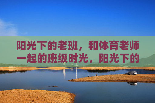 阳光下的老班,和体育老师一起的班级时光,阳光下的双师班级时光 阳光下的老班,和体育老师一起的班级时光,阳光下的双师班级时光