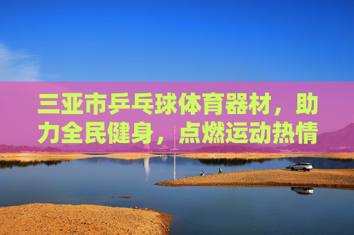 三亚市乒乓球体育器材，助力全民健身，点燃运动热情，三亚乒乓球体育器材点燃全民健身热情