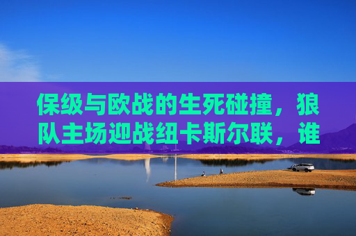 保级与欧战的生死碰撞,狼队主场迎战纽卡斯尔联,谁能笑到最后?保级与欧战生死碰撞,狼队主场迎战纽卡斯尔联 保级与欧战的生死碰撞,狼队主场迎战纽卡斯尔联,谁能笑到最后?保级与欧战生死碰撞,狼队主场迎战纽卡斯尔联