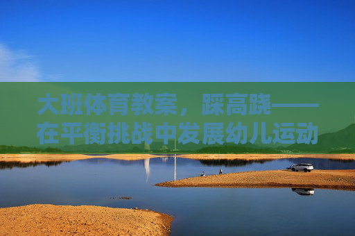 大班体育教案，踩高跷——在平衡挑战中发展幼儿运动协调能力，踩高跷，平衡挑战中的运动协调发展