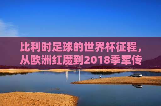 比利时足球的世界杯征程，从欧洲红魔到2018季军传奇，欧洲红魔到2018季军，比利时世界杯传奇征程