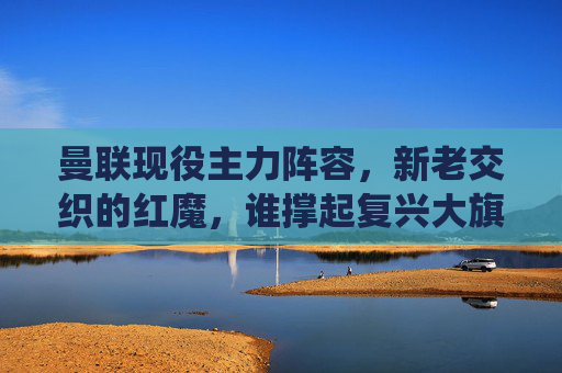 曼联现役主力阵容,新老交织的红魔,谁撑起复兴大旗?曼联现役主力新老交织,谁撑复兴大旗? 曼联现役主力阵容,新老交织的红魔,谁撑起复兴大旗?曼联现役主力新老交织,谁撑复兴大旗?
