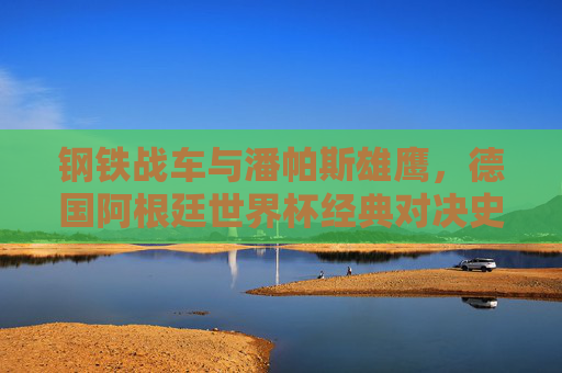 钢铁战车与潘帕斯雄鹰,德国阿根廷世界杯经典对决史,钢铁战车与潘帕斯雄鹰,世界杯经典对决史 钢铁战车与潘帕斯雄鹰,德国阿根廷世界杯经典对决史,钢铁战车与潘帕斯雄鹰,世界杯经典对决史