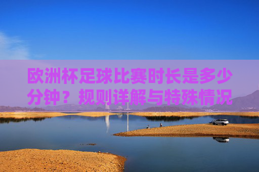 欧洲杯足球比赛时长是多少分钟？规则详解与特殊情况说明，欧洲杯足球比赛时长、规则详解与特殊情况说明