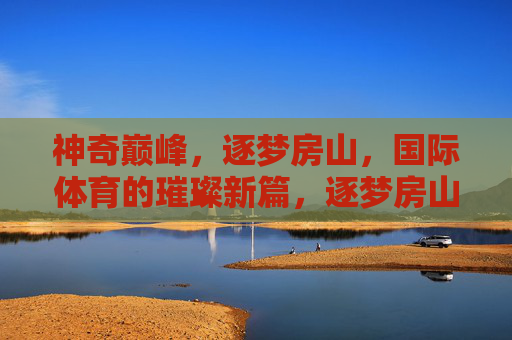 神奇巅峰,逐梦房山,国际体育的璀璨新篇,逐梦房山,国际体育的璀璨新篇 神奇巅峰,逐梦房山,国际体育的璀璨新篇,逐梦房山,国际体育的璀璨新篇