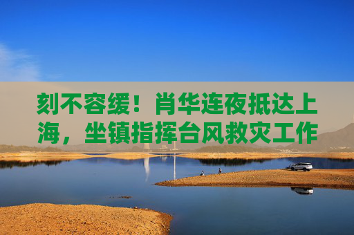 刻不容缓!肖华连夜抵达上海,坐镇指挥台风救灾工作,刻不容缓!肖华连夜抵沪坐镇指挥台风救灾 刻不容缓!肖华连夜抵达上海,坐镇指挥台风救灾工作,刻不容缓!肖华连夜抵沪坐镇指挥台风救灾