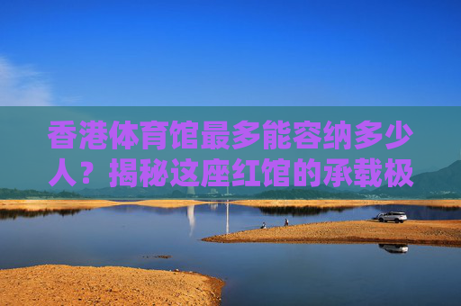 香港体育馆最多能容纳多少人?揭秘这座红馆的承载极限与故事,红馆承载极限,香港体育馆最多能容纳多少人? 香港体育馆最多能容纳多少人?揭秘这座红馆的承载极限与故事,红馆承载极限,香港体育馆最多能容纳多少人?
