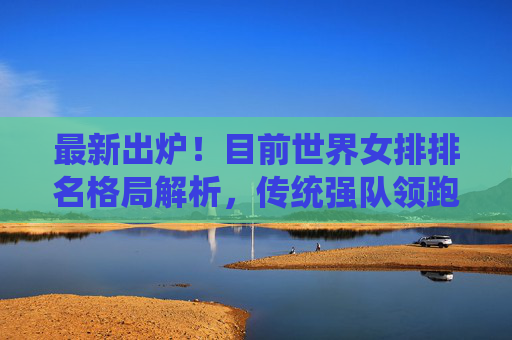 最新出炉！目前世界女排排名格局解析，传统强队领跑，中国女排稳居前列，最新出炉！世界女排排名格局，传统强队领跑，中国女排稳居前列