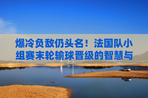 爆冷负敌仍头名！法国队小组赛末轮输球晋级的智慧与底气，法国队小组赛末轮爆冷负敌仍头名晋级，智慧底气尽显
