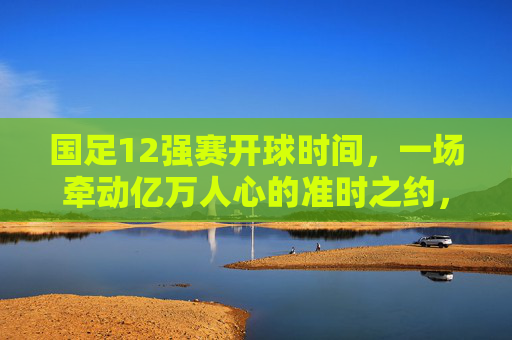 国足12强赛开球时间，一场牵动亿万人心的准时之约，国足12强赛开球时间，牵动亿万人心的准时之约
