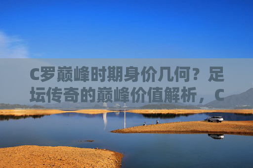 C罗巅峰时期身价几何？足坛传奇的巅峰价值解析，C罗巅峰身价，足坛传奇的巅峰价值解析