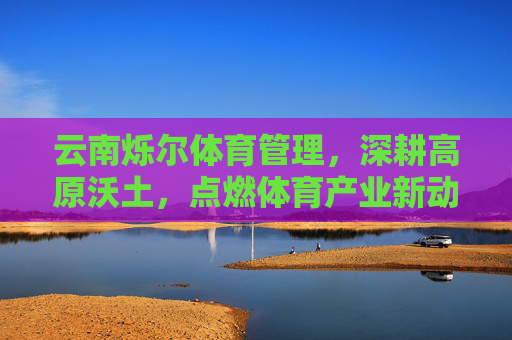 云南烁尔体育管理,深耕高原沃土,点燃体育产业新动能,云南烁尔体育深耕高原沃土 点燃体育产业新动能 云南烁尔体育管理,深耕高原沃土,点燃体育产业新动能,云南烁尔体育深耕高原沃土 点燃体育产业新动能
