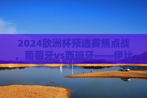 2024欧洲杯预选赛焦点战，葡萄牙vs西班牙——伊比利亚德比，谁能率先锁定出线权？2024欧洲杯预选赛伊比利亚德比，葡萄牙vs西班牙谁能率先锁定出线权？