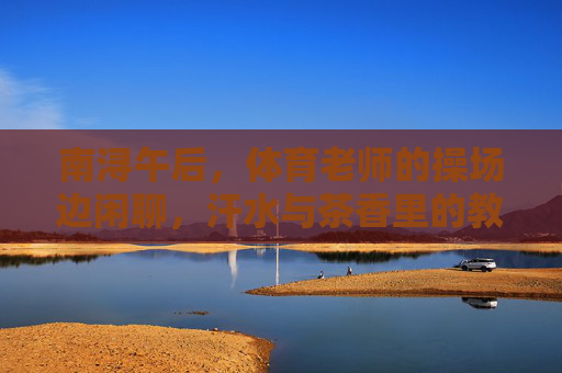 南浔午后,体育老师的操场边闲聊,汗水与茶香里的教育故事,南浔午后,操场边汗水茶香里的教育故事 南浔午后,体育老师的操场边闲聊,汗水与茶香里的教育故事,南浔午后,操场边汗水茶香里的教育故事