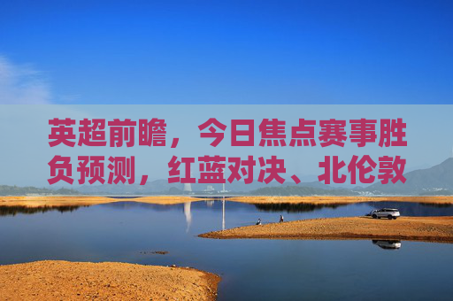 英超前瞻，今日焦点赛事胜负预测，红蓝对决、北伦敦德比谁能占得先机？英超前瞻，红蓝对决与北伦敦德比，今日焦点胜负预测