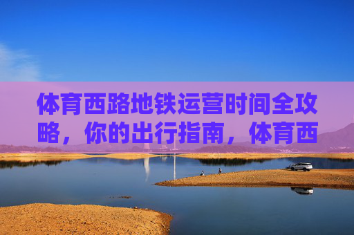 体育西路地铁运营时间全攻略,你的出行指南,体育西路地铁运营时间全攻略 体育西路地铁运营时间全攻略,你的出行指南,体育西路地铁运营时间全攻略