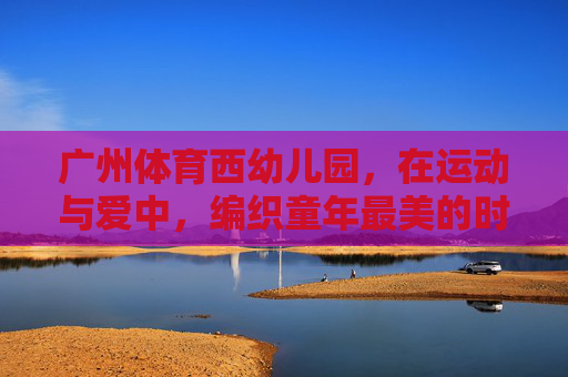 广州体育西幼儿园,在运动与爱中,编织童年最美的时光,广州体育西幼儿园,运动与爱编织童年最美时光 广州体育西幼儿园,在运动与爱中,编织童年最美的时光,广州体育西幼儿园,运动与爱编织童年最美时光