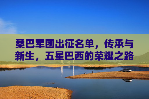 桑巴军团出征名单,传承与新生,五星巴西的荣耀之路,桑巴军团出征,传承与新生,五星巴西荣耀之路 桑巴军团出征名单,传承与新生,五星巴西的荣耀之路,桑巴军团出征,传承与新生,五星巴西荣耀之路
