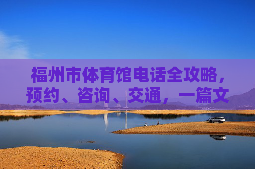 福州市体育馆电话全攻略，预约、咨询、交通，一篇文章搞定！福州市体育馆电话全攻略，预约咨询交通一篇搞定
