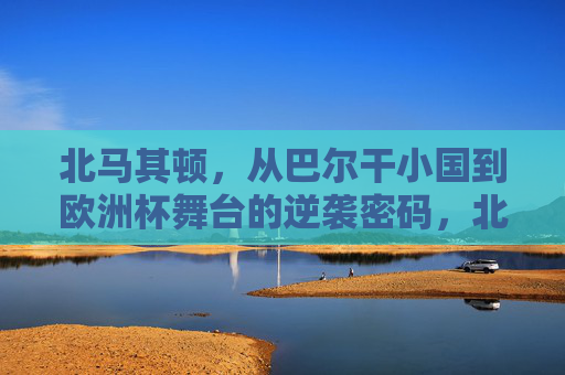 北马其顿,从巴尔干小国到欧洲杯舞台的逆袭密码,北马其顿,巴尔干小国的欧洲杯逆袭密码 北马其顿,从巴尔干小国到欧洲杯舞台的逆袭密码,北马其顿,巴尔干小国的欧洲杯逆袭密码