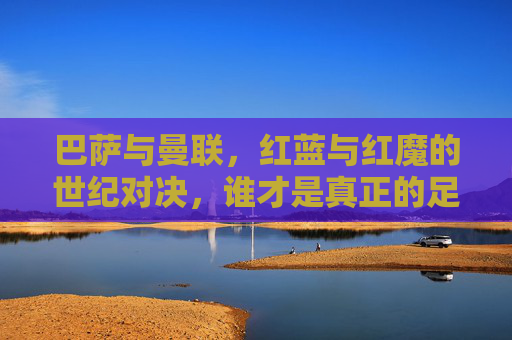 巴萨与曼联,红蓝与红魔的世纪对决,谁才是真正的足球豪门?红蓝与红魔的世纪对决,巴萨曼联,谁才是真豪门? 巴萨与曼联,红蓝与红魔的世纪对决,谁才是真正的足球豪门?红蓝与红魔的世纪对决,巴萨曼联,谁才是真豪门?