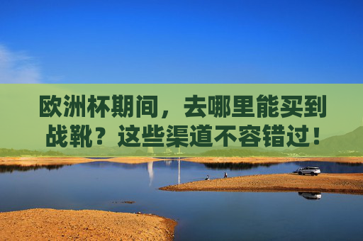 欧洲杯期间，去哪里能买到战靴？这些渠道不容错过！欧洲杯战靴购买，这些渠道不容错过！