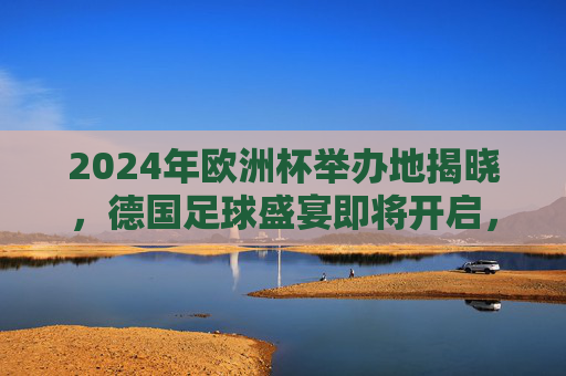 2024年欧洲杯举办地揭晓，德国足球盛宴即将开启，2024欧洲杯德国揭幕，足球盛宴即将开启
