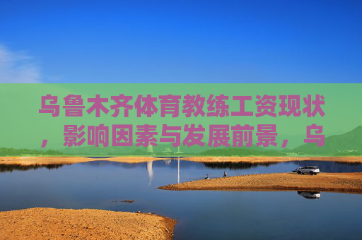 乌鲁木齐体育教练工资现状，影响因素与发展前景，乌鲁木齐体育教练工资，现状、影响因素与发展前景