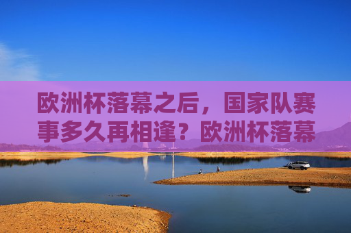欧洲杯落幕之后,国家队赛事多久再相逢?欧洲杯落幕,国家队赛事再相逢要等多久? 欧洲杯落幕之后,国家队赛事多久再相逢?欧洲杯落幕,国家队赛事再相逢要等多久?