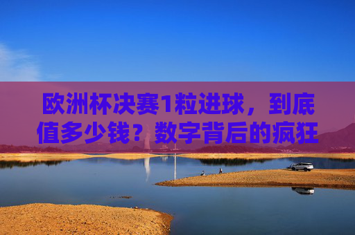 欧洲杯决赛1粒进球,到底值多少钱?数字背后的疯狂与价值 欧洲杯决赛1粒进球,到底值多少钱?数字背后的疯狂与价值