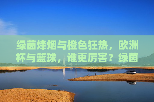 绿茵烽烟与橙色狂热,欧洲杯与篮球,谁更厉害?绿茵烽烟VS橙色狂热,欧洲杯与篮球谁更厉害? 绿茵烽烟与橙色狂热,欧洲杯与篮球,谁更厉害?绿茵烽烟VS橙色狂热,欧洲杯与篮球谁更厉害?