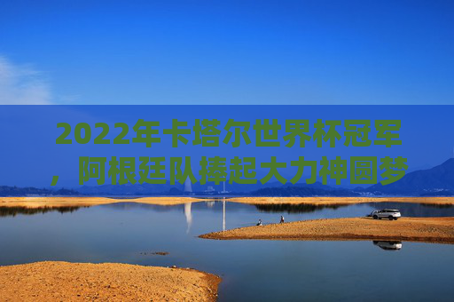 2022年卡塔尔世界杯冠军,阿根廷队捧起大力神圆梦,2022卡塔尔世界杯,阿根廷捧起大力神圆梦 2022年卡塔尔世界杯冠军,阿根廷队捧起大力神圆梦,2022卡塔尔世界杯,阿根廷捧起大力神圆梦
