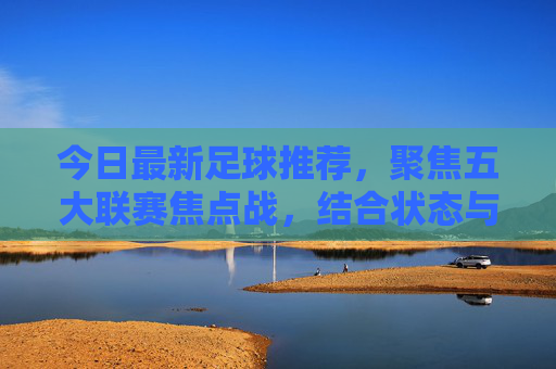 今日最新足球推荐，聚焦五大联赛焦点战，结合状态与战术解析胜负走向，今日五大联赛焦点战推荐，状态战术解析胜负走向