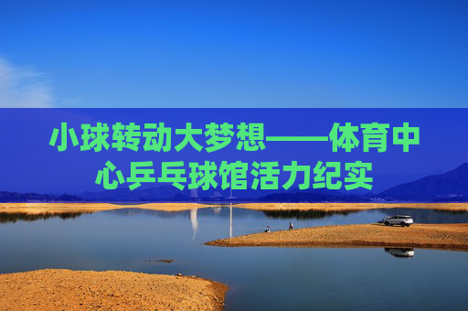 小球转动大梦想——体育中心乒乓球馆活力纪实 小球转动大梦想——体育中心乒乓球馆活力纪实