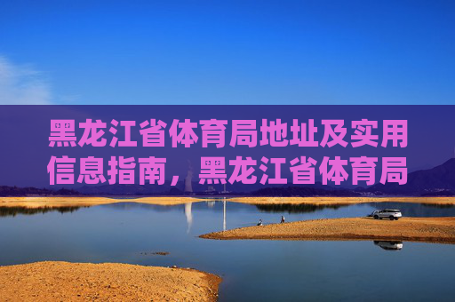 黑龙江省体育局地址及实用信息指南，黑龙江省体育局地址及实用信息指南