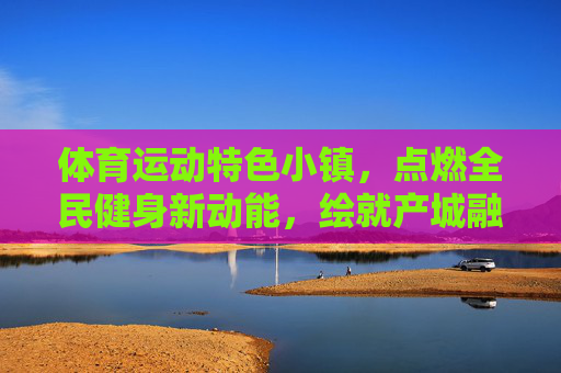 体育运动特色小镇,点燃全民健身新动能,绘就产城融合新画卷,体育运动特色小镇,点燃全民健身新动能,绘就产城融合新画卷 体育运动特色小镇,点燃全民健身新动能,绘就产城融合新画卷,体育运动特色小镇,点燃全民健身新动能,绘就产城融合新画卷