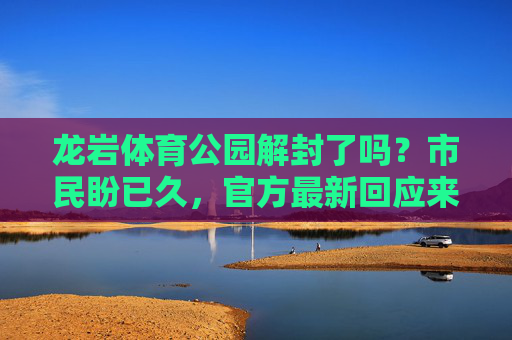 龙岩体育公园解封了吗？市民盼已久，官方最新回应来了！龙岩体育公园解封官方回应，市民盼已久终迎消息