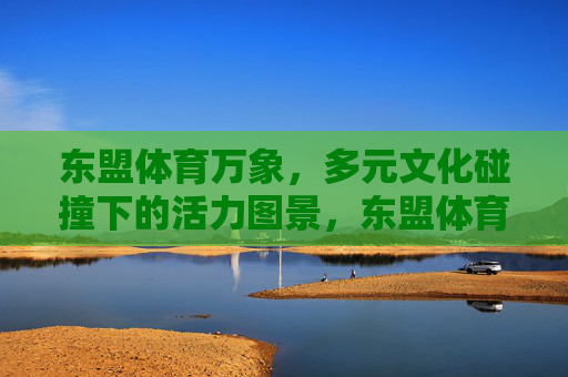 东盟体育万象,多元文化碰撞下的活力图景,东盟体育万象,多元文化碰撞下的活力图景 东盟体育万象,多元文化碰撞下的活力图景,东盟体育万象,多元文化碰撞下的活力图景