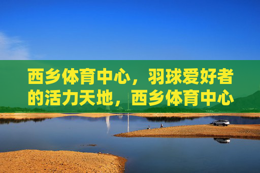 西乡体育中心，羽球爱好者的活力天地，西乡体育中心，羽球爱好者的活力天地