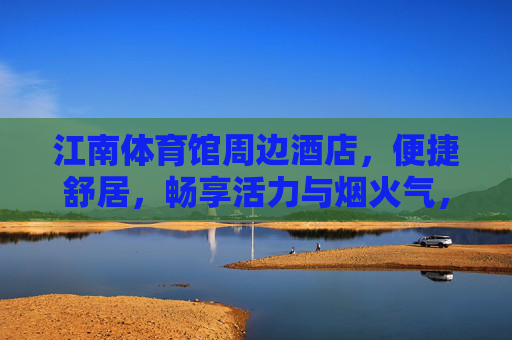 江南体育馆周边酒店,便捷舒居,畅享活力与烟火气,江南体育馆周边酒店,便捷舒居,活力烟火相伴 江南体育馆周边酒店,便捷舒居,畅享活力与烟火气,江南体育馆周边酒店,便捷舒居,活力烟火相伴
