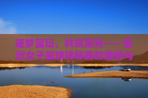 逐梦篮坛，共筑荣光——亚洲女子篮球锦标赛的激情与传承，逐梦篮坛共筑荣光，亚洲女子篮球锦标赛的激情传承