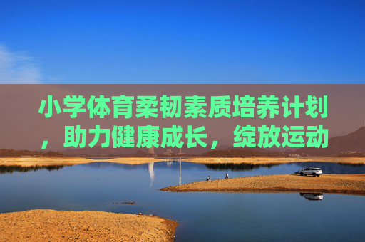 小学体育柔韧素质培养计划,助力健康成长,绽放运动活力,小学体育柔韧素质培养计划,健康成长活力绽放 小学体育柔韧素质培养计划,助力健康成长,绽放运动活力,小学体育柔韧素质培养计划,健康成长活力绽放