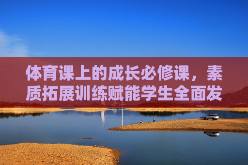 体育课上的成长必修课，素质拓展训练赋能学生全面发展，体育课，素质拓展赋能的成长必修课